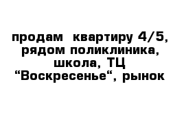 продам  квартиру 4/5, рядом поликлиника, школа, ТЦ “Воскресенье“, рынок